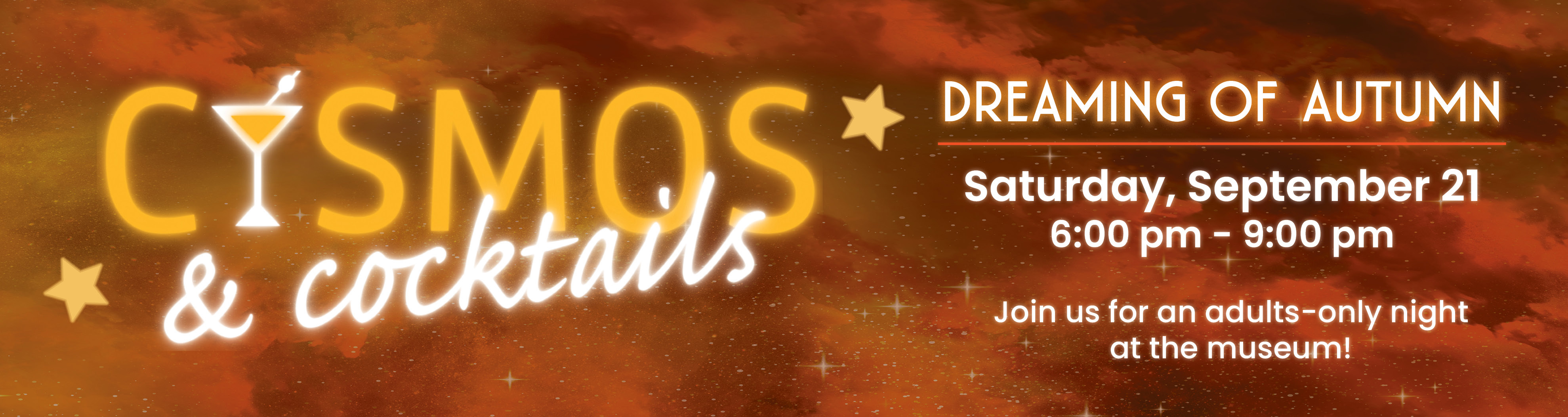 Cosmos and Cocktails: Dreaming of Autumn. Saturday, September 21 from 6:00pm to 9:00pm. Join us for an adults only night at the museum!